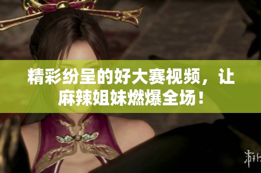 精彩纷呈的好大赛视频，让麻辣姐妹燃爆全场！