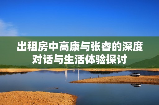出租房中高康与张睿的深度对话与生活体验探讨