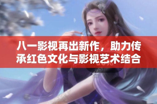 八一影视再出新作，助力传承红色文化与影视艺术结合