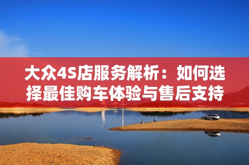 大众4S店服务解析：如何选择最佳购车体验与售后支持
