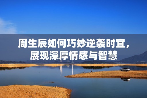 周生辰如何巧妙逆袭时宜，展现深厚情感与智慧