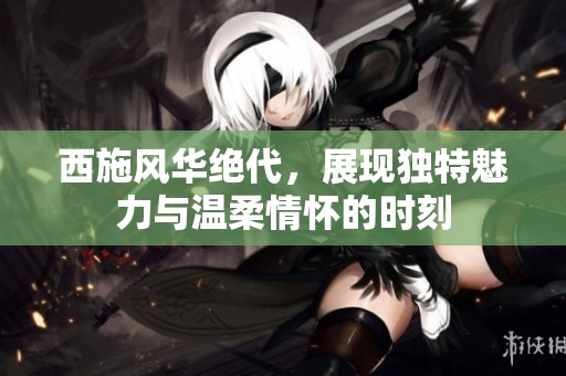 西施风华绝代，展现独特魅力与温柔情怀的时刻
