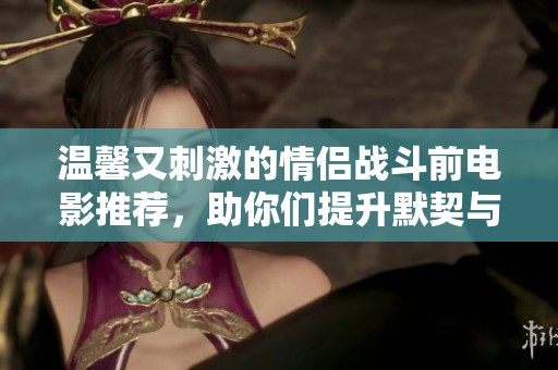 温馨又刺激的情侣战斗前电影推荐，助你们提升默契与情感