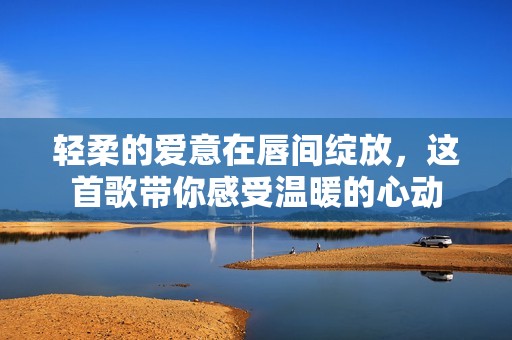轻柔的爱意在唇间绽放，这首歌带你感受温暖的心动