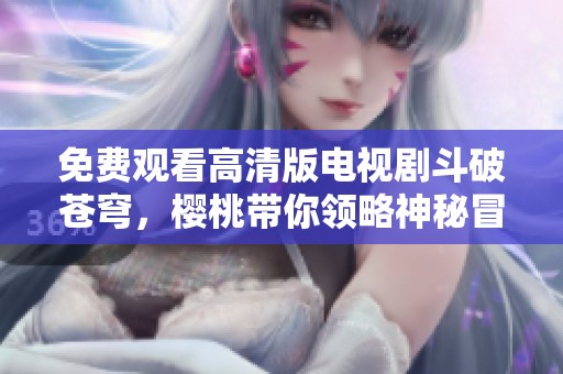 免费观看高清版电视剧斗破苍穹，樱桃带你领略神秘冒险之旅