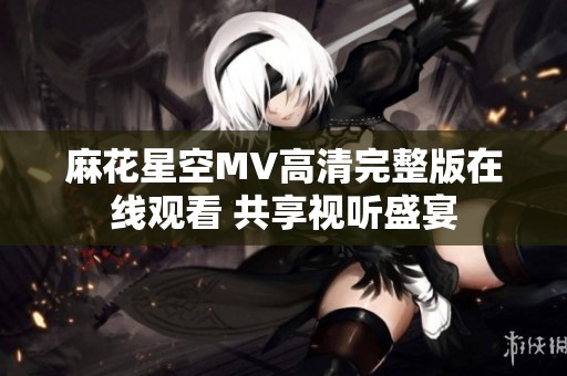 麻花星空MV高清完整版在线观看 共享视听盛宴