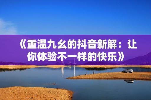 《重温九幺的抖音新解：让你体验不一样的快乐》
