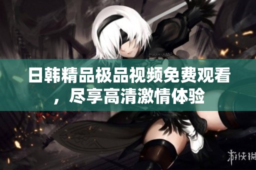 日韩精品极品视频免费观看，尽享高清激情体验