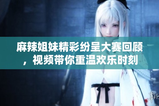 麻辣姐妹精彩纷呈大赛回顾，视频带你重温欢乐时刻