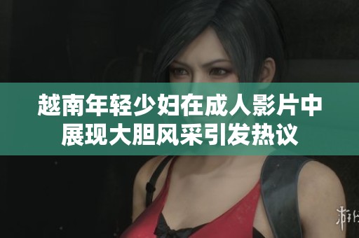越南年轻少妇在成人影片中展现大胆风采引发热议