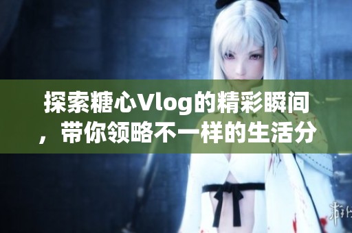 探索糖心Vlog的精彩瞬间，带你领略不一样的生活分享
