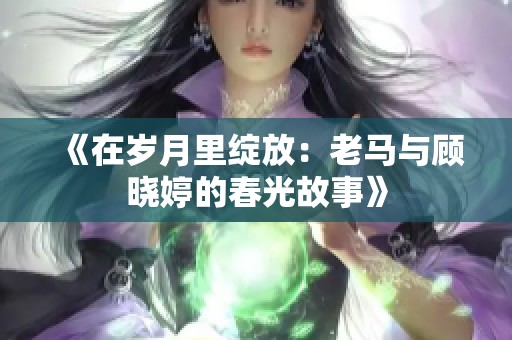 《在岁月里绽放：老马与顾晓婷的春光故事》