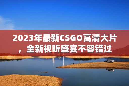 2023年最新CSGO高清大片，全新视听盛宴不容错过