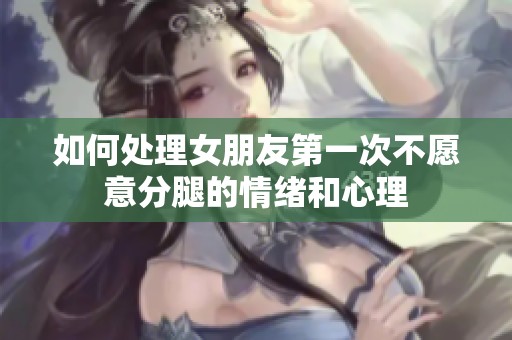 如何处理女朋友第一次不愿意分腿的情绪和心理