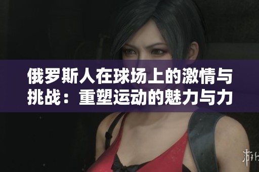 俄罗斯人在球场上的激情与挑战：重塑运动的魅力与力量