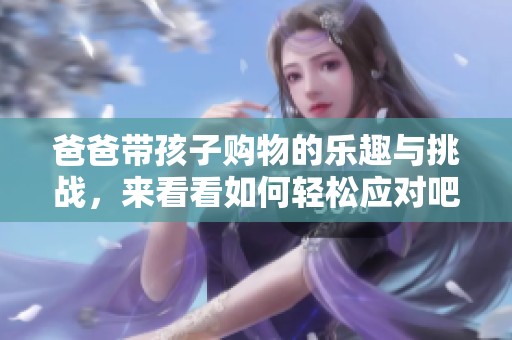 爸爸带孩子购物的乐趣与挑战，来看看如何轻松应对吧
