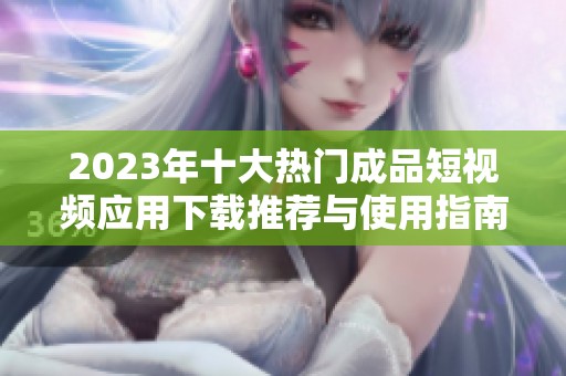 2023年十大热门成品短视频应用下载推荐与使用指南