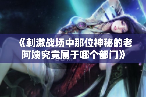 《刺激战场中那位神秘的老阿姨究竟属于哪个部门》