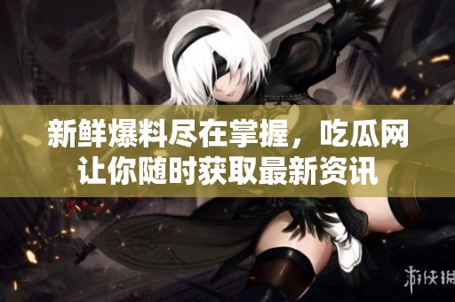 新鲜爆料尽在掌握，吃瓜网让你随时获取最新资讯
