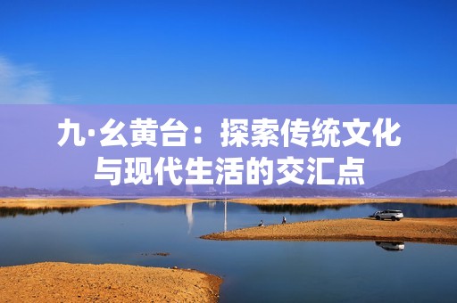 九·幺黄台：探索传统文化与现代生活的交汇点