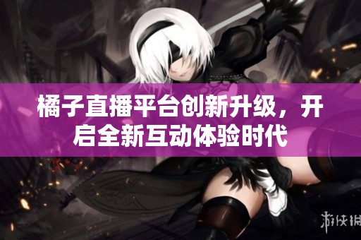 橘子直播平台创新升级，开启全新互动体验时代
