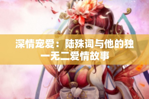 深情宠爱：陆殊词与他的独一无二爱情故事