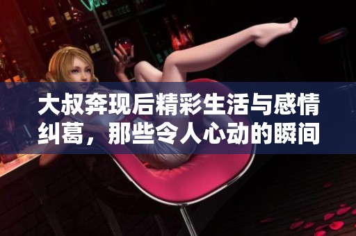 大叔奔现后精彩生活与感情纠葛，那些令人心动的瞬间