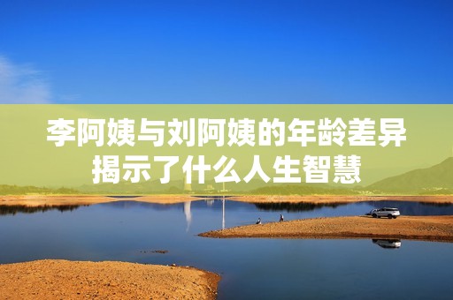 李阿姨与刘阿姨的年龄差异揭示了什么人生智慧