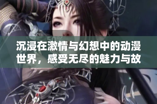 沉浸在激情与幻想中的动漫世界，感受无尽的魅力与故事