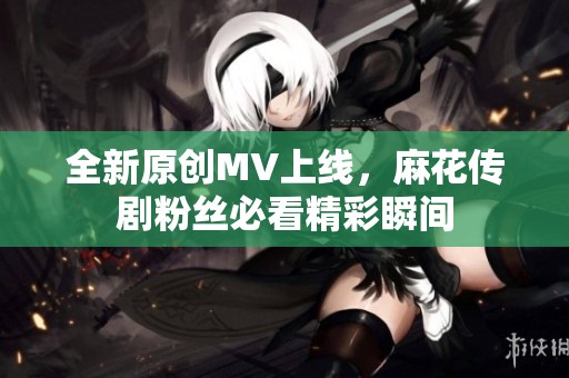 全新原创MV上线，麻花传剧粉丝必看精彩瞬间