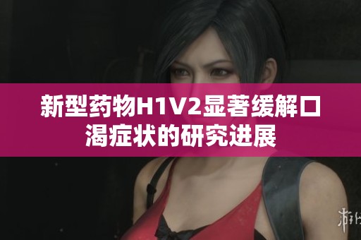 新型药物H1V2显著缓解口渴症状的研究进展