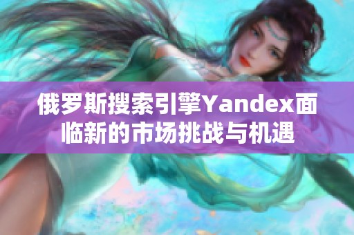俄罗斯搜索引擎Yandex面临新的市场挑战与机遇
