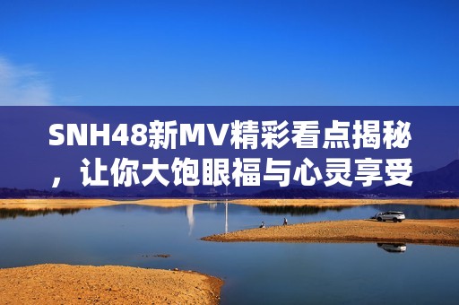 SNH48新MV精彩看点揭秘，让你大饱眼福与心灵享受