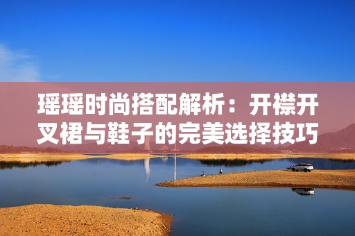 瑶瑶时尚搭配解析：开襟开叉裙与鞋子的完美选择技巧