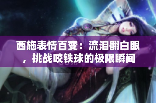 西施表情百变：流泪翻白眼，挑战咬铁球的极限瞬间