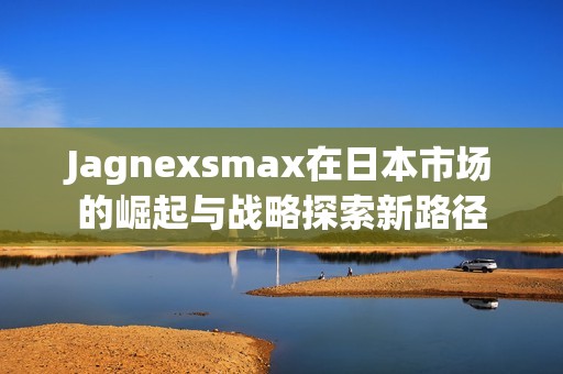 Jagnexsmax在日本市场的崛起与战略探索新路径