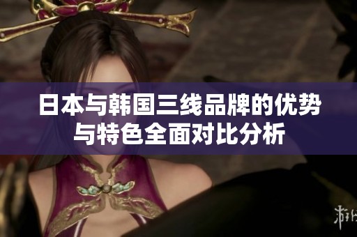 日本与韩国三线品牌的优势与特色全面对比分析