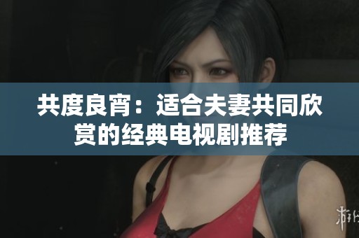 共度良宵：适合夫妻共同欣赏的经典电视剧推荐