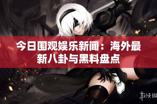 今日围观娱乐新闻：海外最新八卦与黑料盘点