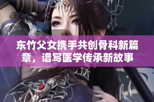 东竹父女携手共创骨科新篇章，谱写医学传承新故事