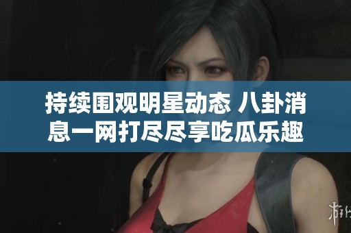 持续围观明星动态 八卦消息一网打尽尽享吃瓜乐趣