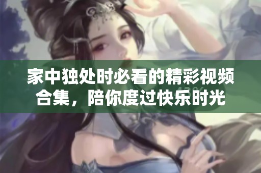 家中独处时必看的精彩视频合集，陪你度过快乐时光