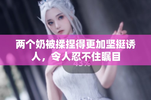 两个奶被揉捏得更加坚挺诱人，令人忍不住瞩目