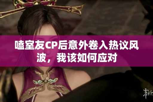 嗑室友CP后意外卷入热议风波，我该如何应对