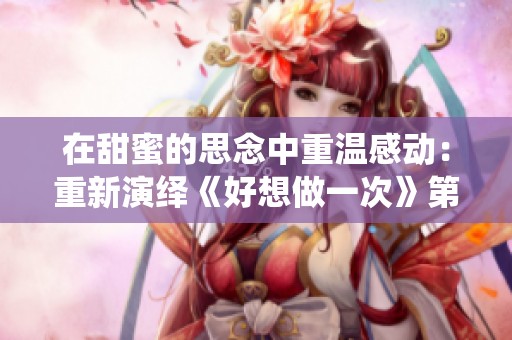 在甜蜜的思念中重温感动：重新演绎《好想做一次》第八集的歌曲