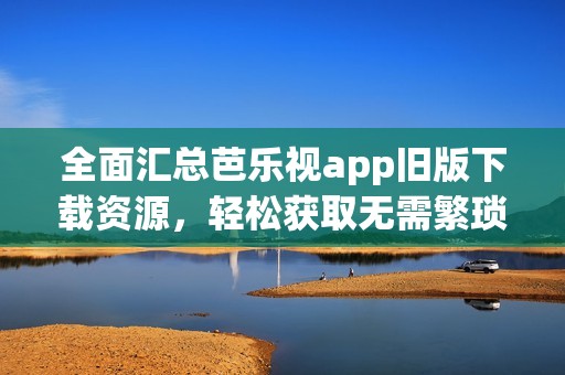 全面汇总芭乐视app旧版下载资源，轻松获取无需繁琐步骤