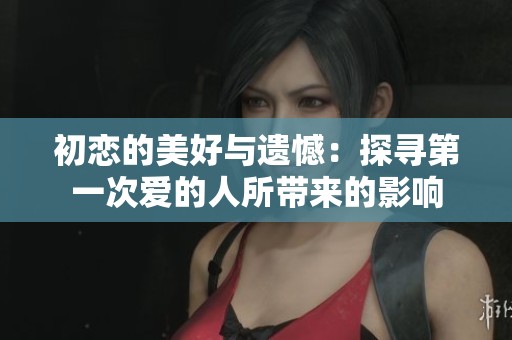 初恋的美好与遗憾：探寻第一次爱的人所带来的影响
