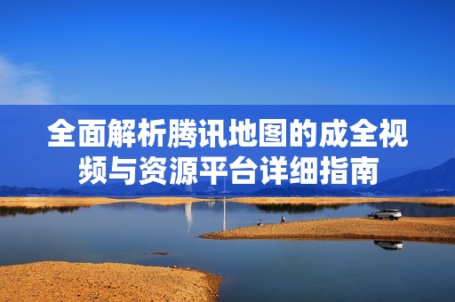 全面解析腾讯地图的成全视频与资源平台详细指南