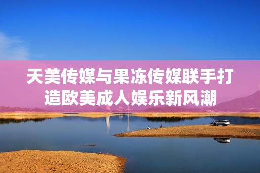天美传媒与果冻传媒联手打造欧美成人娱乐新风潮