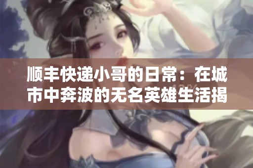 顺丰快递小哥的日常：在城市中奔波的无名英雄生活揭秘